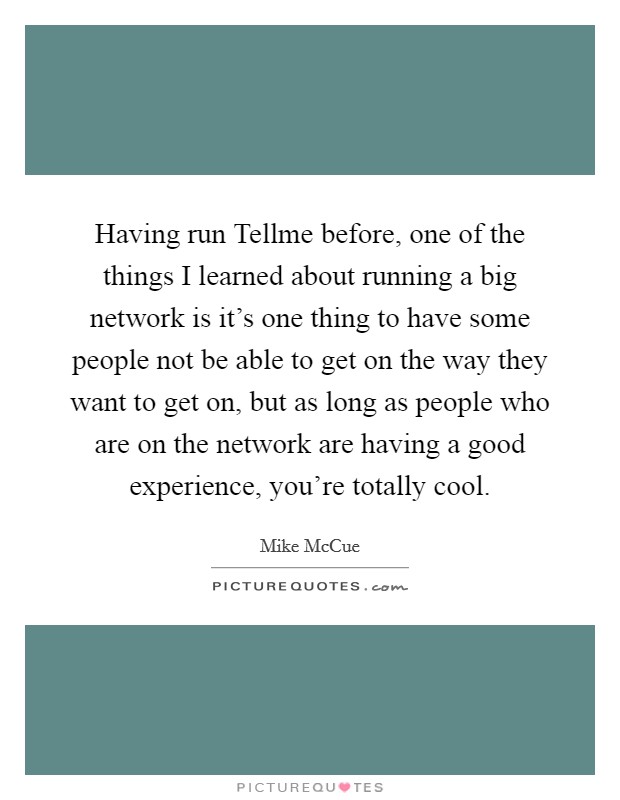 Having run Tellme before, one of the things I learned about running a big network is it's one thing to have some people not be able to get on the way they want to get on, but as long as people who are on the network are having a good experience, you're totally cool. Picture Quote #1