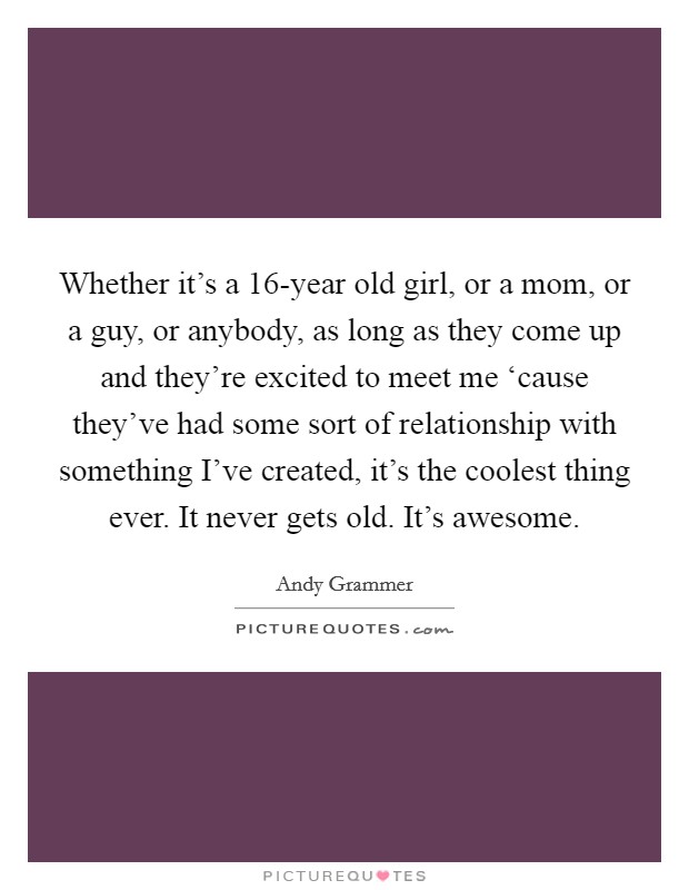 Whether it’s a 16-year old girl, or a mom, or a guy, or anybody, as long as they come up and they’re excited to meet me ‘cause they’ve had some sort of relationship with something I’ve created, it’s the coolest thing ever. It never gets old. It’s awesome Picture Quote #1