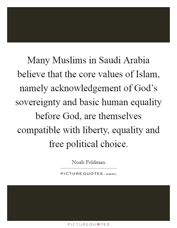 Many Muslims in Saudi Arabia believe that the core values of Islam, namely acknowledgement of God’s sovereignty and basic human equality before God, are themselves compatible with liberty, equality and free political choice Picture Quote #1