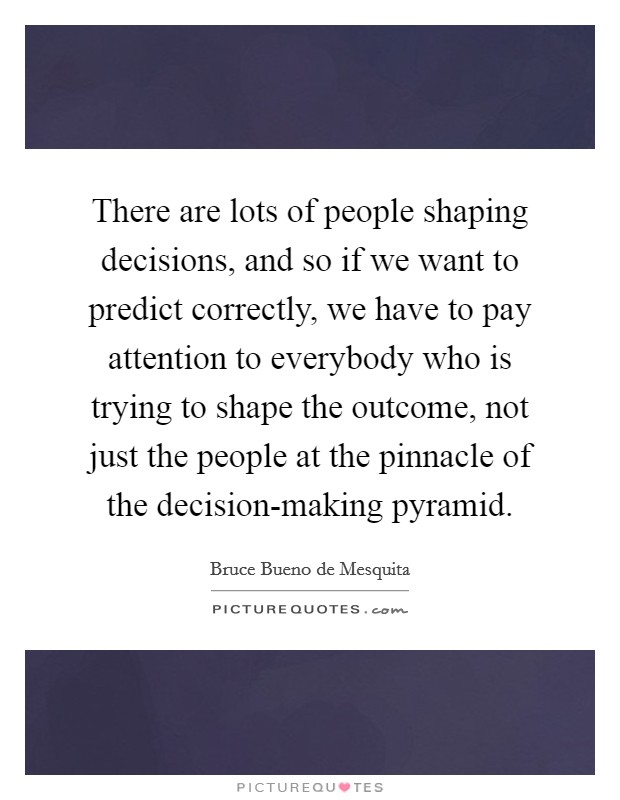 There are lots of people shaping decisions, and so if we want to predict correctly, we have to pay attention to everybody who is trying to shape the outcome, not just the people at the pinnacle of the decision-making pyramid Picture Quote #1