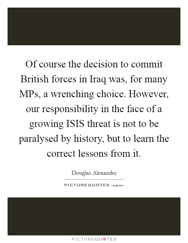 Of course the decision to commit British forces in Iraq was, for many MPs, a wrenching choice. However, our responsibility in the face of a growing ISIS threat is not to be paralysed by history, but to learn the correct lessons from it. Picture Quote #1