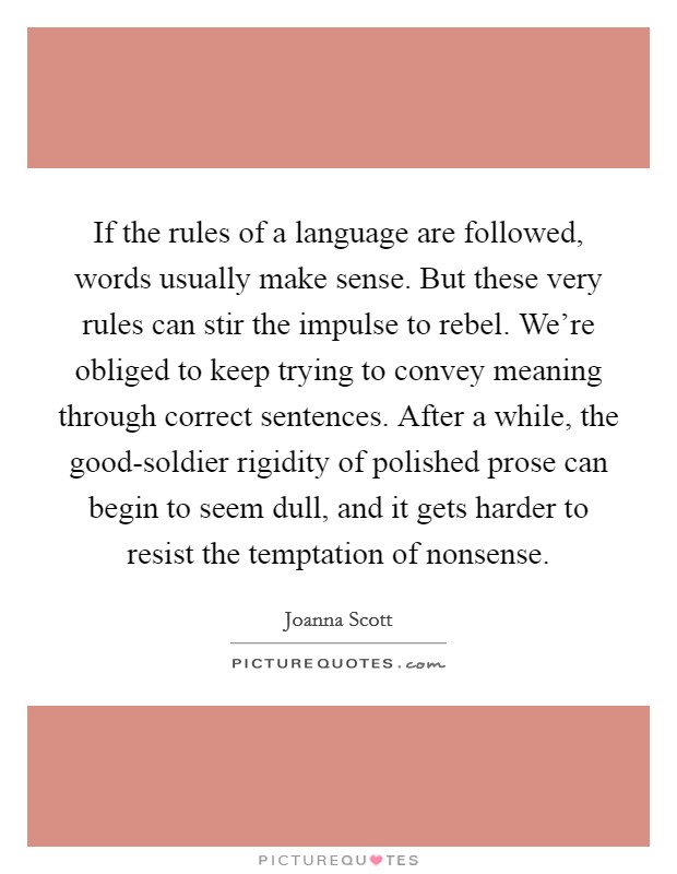 If the rules of a language are followed, words usually make sense. But these very rules can stir the impulse to rebel. We're obliged to keep trying to convey meaning through correct sentences. After a while, the good-soldier rigidity of polished prose can begin to seem dull, and it gets harder to resist the temptation of nonsense. Picture Quote #1