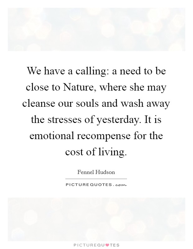 We have a calling: a need to be close to Nature, where she may cleanse our souls and wash away the stresses of yesterday. It is emotional recompense for the cost of living. Picture Quote #1