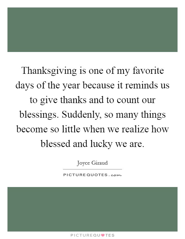 Thanksgiving is one of my favorite days of the year because it reminds us to give thanks and to count our blessings. Suddenly, so many things become so little when we realize how blessed and lucky we are Picture Quote #1