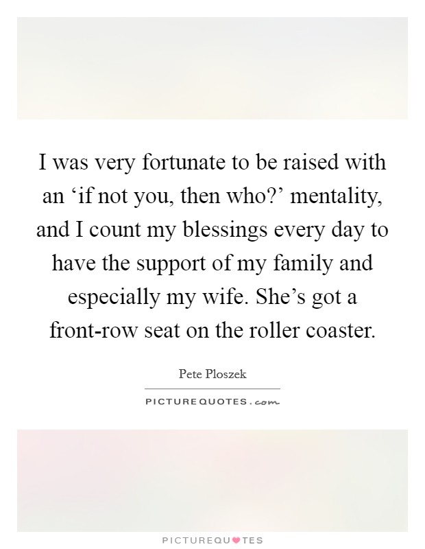 I was very fortunate to be raised with an ‘if not you, then who?’ mentality, and I count my blessings every day to have the support of my family and especially my wife. She’s got a front-row seat on the roller coaster Picture Quote #1