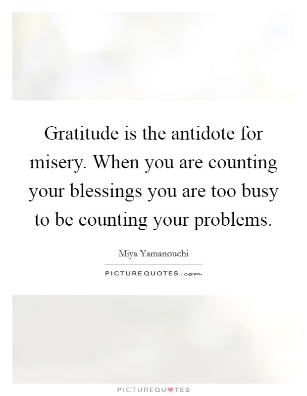 Gratitude is the antidote for misery. When you are counting your blessings you are too busy to be counting your problems. Picture Quote #1