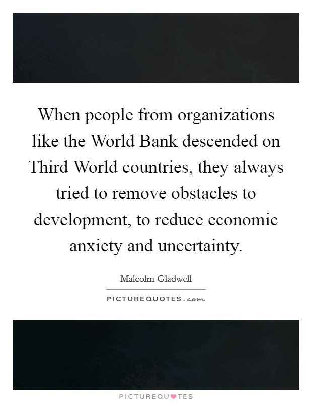 When people from organizations like the World Bank descended on Third World countries, they always tried to remove obstacles to development, to reduce economic anxiety and uncertainty Picture Quote #1