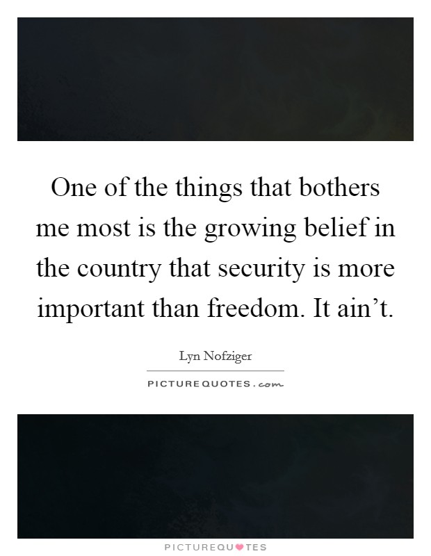 One of the things that bothers me most is the growing belief in the country that security is more important than freedom. It ain't. Picture Quote #1
