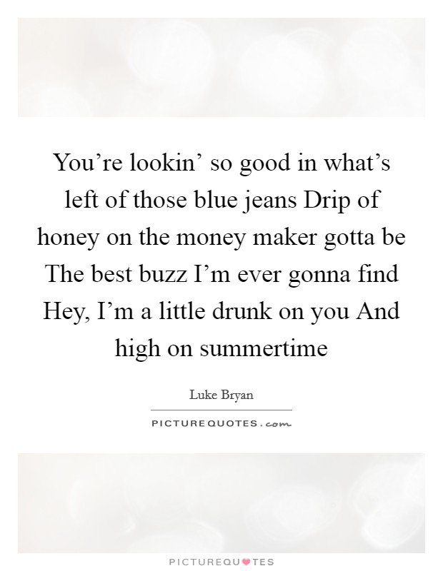You’re lookin’ so good in what’s left of those blue jeans Drip of honey on the money maker gotta be The best buzz I’m ever gonna find Hey, I’m a little drunk on you And high on summertime Picture Quote #1