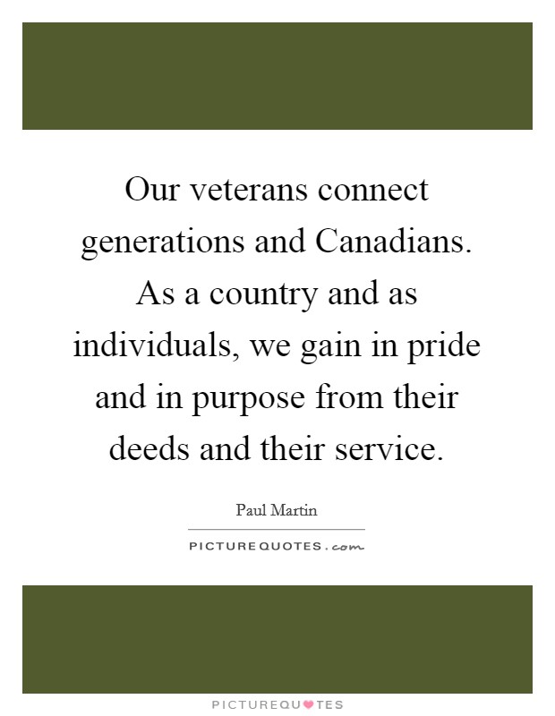 Our veterans connect generations and Canadians. As a country and as individuals, we gain in pride and in purpose from their deeds and their service. Picture Quote #1