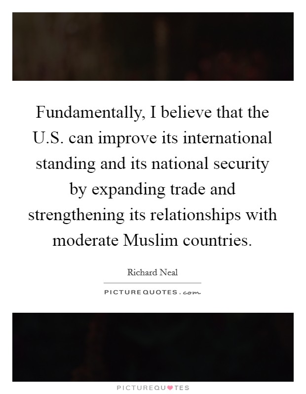 Fundamentally, I believe that the U.S. can improve its international standing and its national security by expanding trade and strengthening its relationships with moderate Muslim countries Picture Quote #1