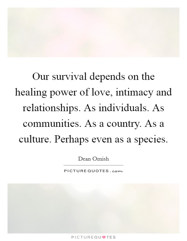 Our survival depends on the healing power of love, intimacy and relationships. As individuals. As communities. As a country. As a culture. Perhaps even as a species. Picture Quote #1