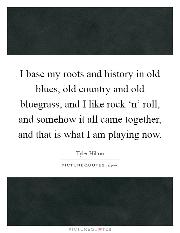 I base my roots and history in old blues, old country and old bluegrass, and I like rock ‘n' roll, and somehow it all came together, and that is what I am playing now. Picture Quote #1