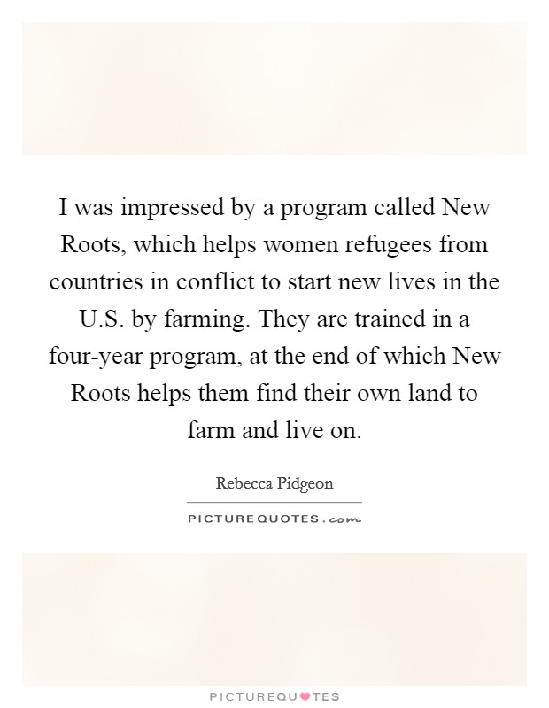 I was impressed by a program called New Roots, which helps women refugees from countries in conflict to start new lives in the U.S. by farming. They are trained in a four-year program, at the end of which New Roots helps them find their own land to farm and live on. Picture Quote #1
