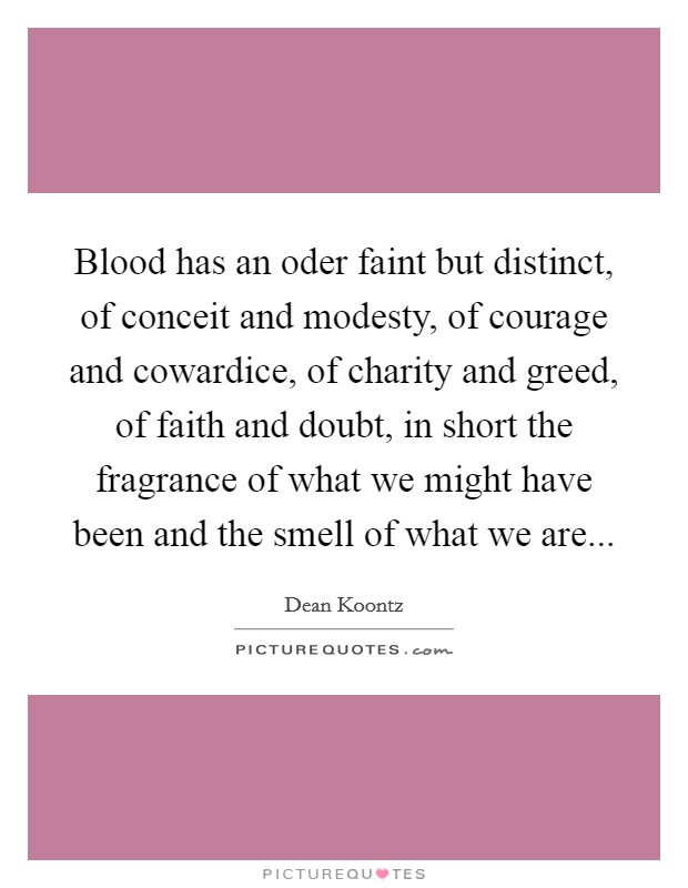 Blood has an oder faint but distinct, of conceit and modesty, of courage and cowardice, of charity and greed, of faith and doubt, in short the fragrance of what we might have been and the smell of what we are Picture Quote #1