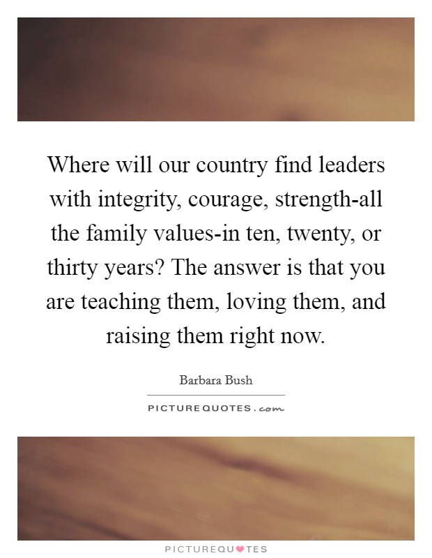 Where will our country find leaders with integrity, courage, strength-all the family values-in ten, twenty, or thirty years? The answer is that you are teaching them, loving them, and raising them right now Picture Quote #1