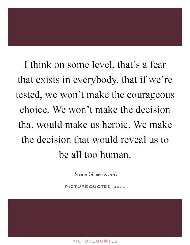 I think on some level, that's a fear that exists in everybody, that if we're tested, we won't make the courageous choice. We won't make the decision that would make us heroic. We make the decision that would reveal us to be all too human. Picture Quote #1