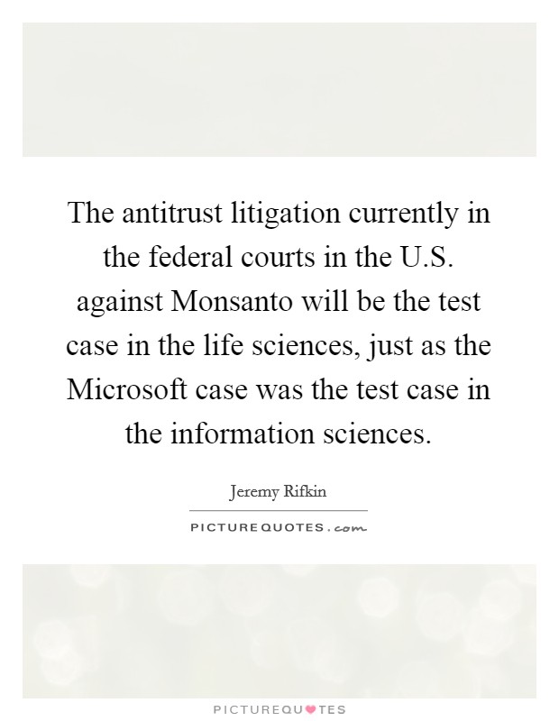 The antitrust litigation currently in the federal courts in the U.S. against Monsanto will be the test case in the life sciences, just as the Microsoft case was the test case in the information sciences Picture Quote #1