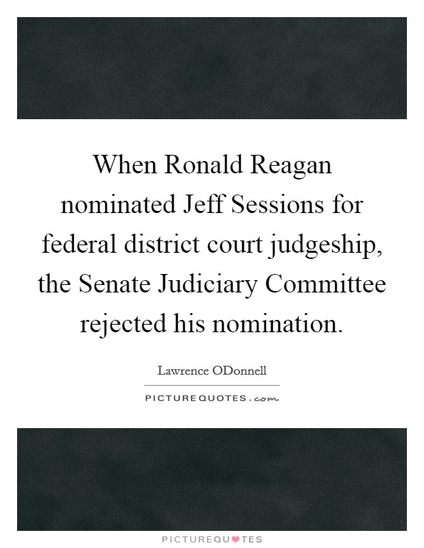 When Ronald Reagan nominated Jeff Sessions for federal district court judgeship, the Senate Judiciary Committee rejected his nomination Picture Quote #1