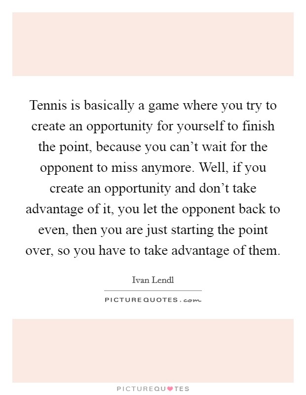 Tennis is basically a game where you try to create an opportunity for yourself to finish the point, because you can’t wait for the opponent to miss anymore. Well, if you create an opportunity and don’t take advantage of it, you let the opponent back to even, then you are just starting the point over, so you have to take advantage of them Picture Quote #1