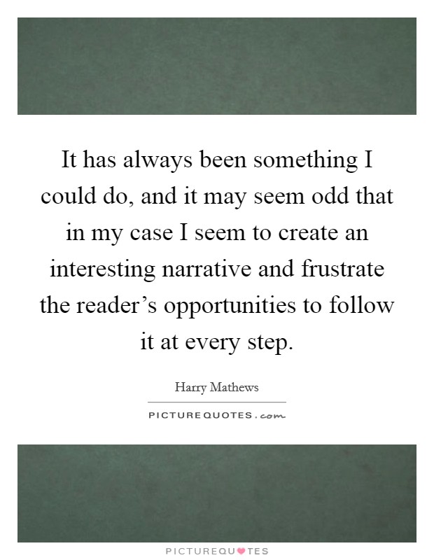 It has always been something I could do, and it may seem odd that in my case I seem to create an interesting narrative and frustrate the reader’s opportunities to follow it at every step Picture Quote #1