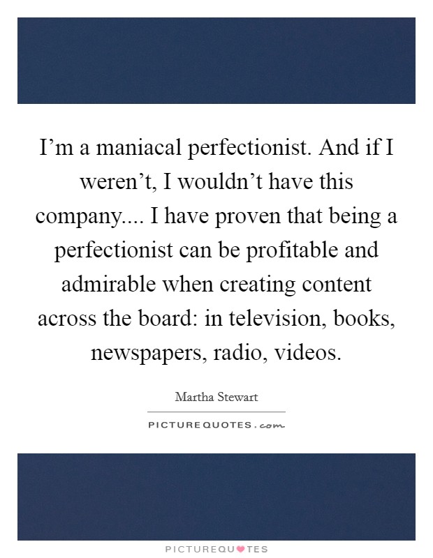 I’m a maniacal perfectionist. And if I weren’t, I wouldn’t have this company.... I have proven that being a perfectionist can be profitable and admirable when creating content across the board: in television, books, newspapers, radio, videos Picture Quote #1