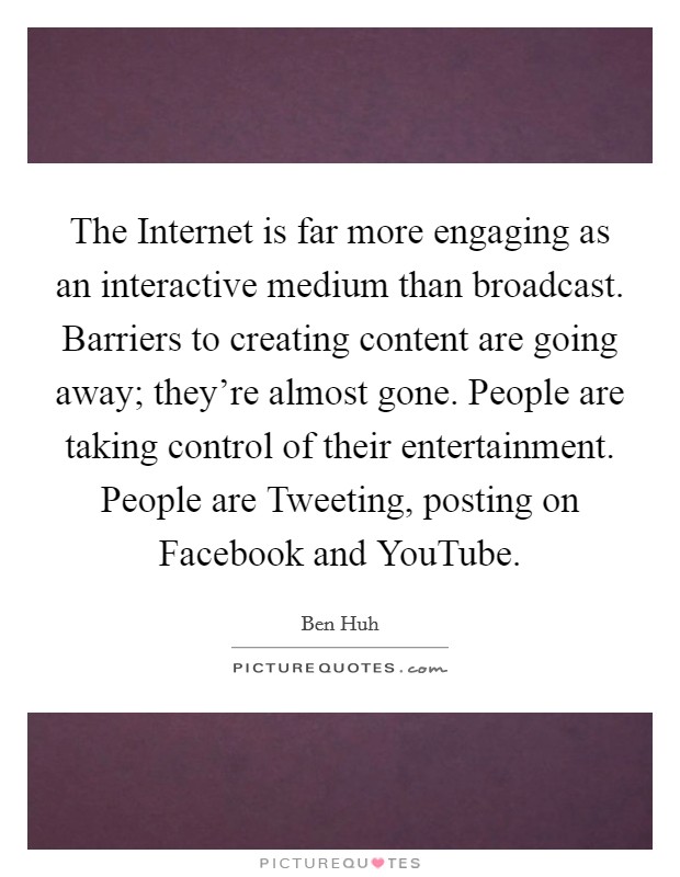 The Internet is far more engaging as an interactive medium than broadcast. Barriers to creating content are going away; they’re almost gone. People are taking control of their entertainment. People are Tweeting, posting on Facebook and YouTube Picture Quote #1