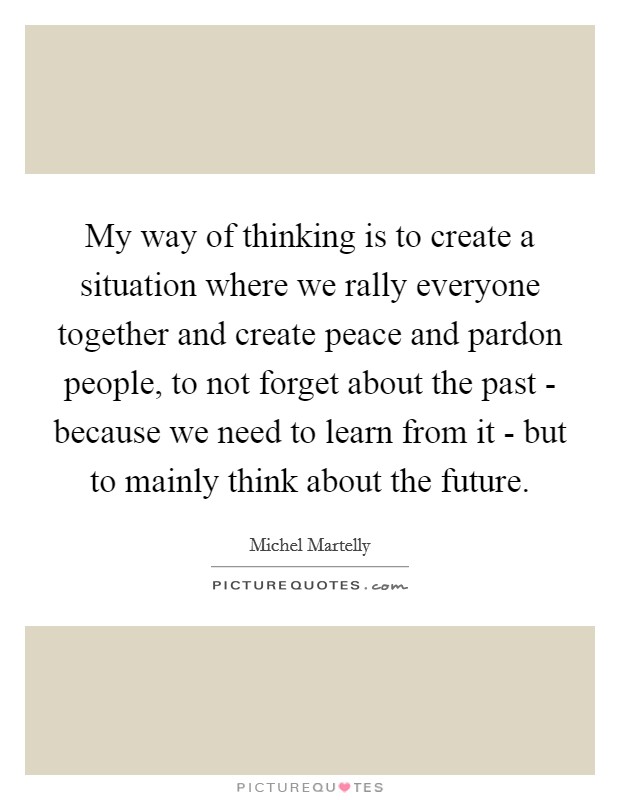 My way of thinking is to create a situation where we rally everyone together and create peace and pardon people, to not forget about the past - because we need to learn from it - but to mainly think about the future Picture Quote #1