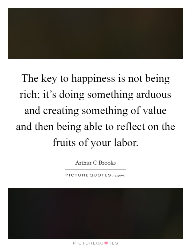 The key to happiness is not being rich; it’s doing something arduous and creating something of value and then being able to reflect on the fruits of your labor Picture Quote #1
