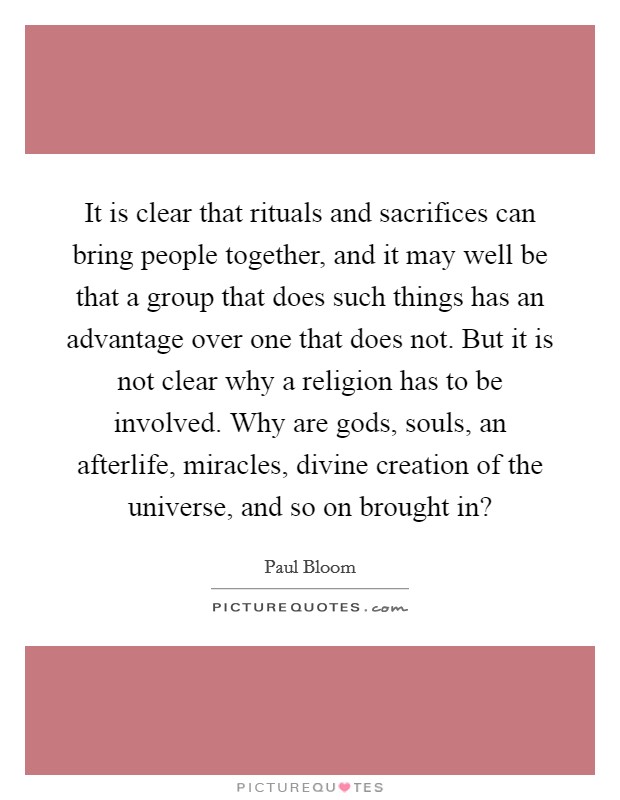 It is clear that rituals and sacrifices can bring people together, and it may well be that a group that does such things has an advantage over one that does not. But it is not clear why a religion has to be involved. Why are gods, souls, an afterlife, miracles, divine creation of the universe, and so on brought in? Picture Quote #1