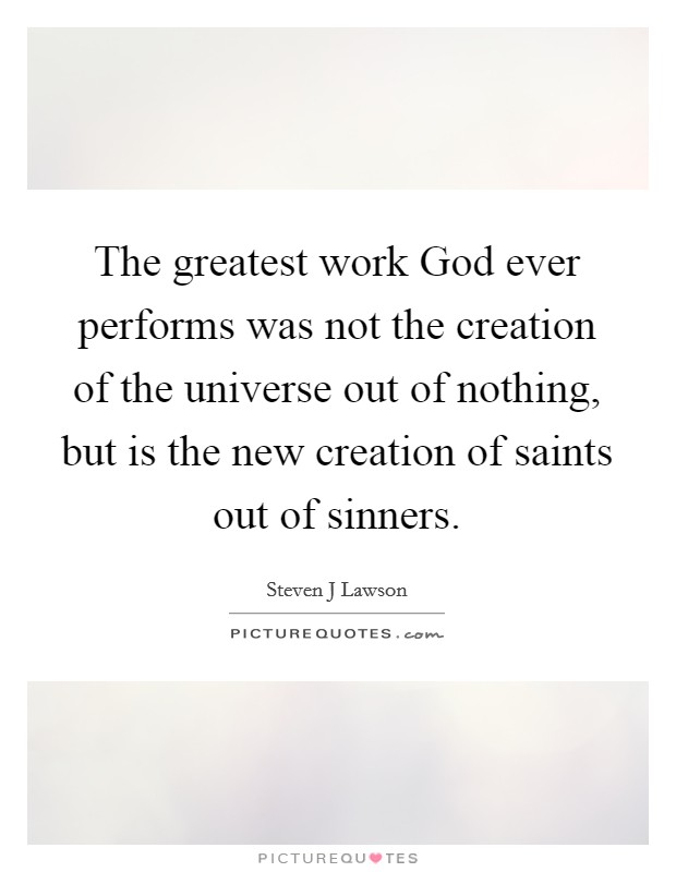 The greatest work God ever performs was not the creation of the universe out of nothing, but is the new creation of saints out of sinners Picture Quote #1