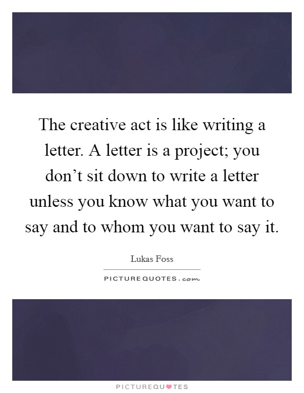 The creative act is like writing a letter. A letter is a project; you don’t sit down to write a letter unless you know what you want to say and to whom you want to say it Picture Quote #1