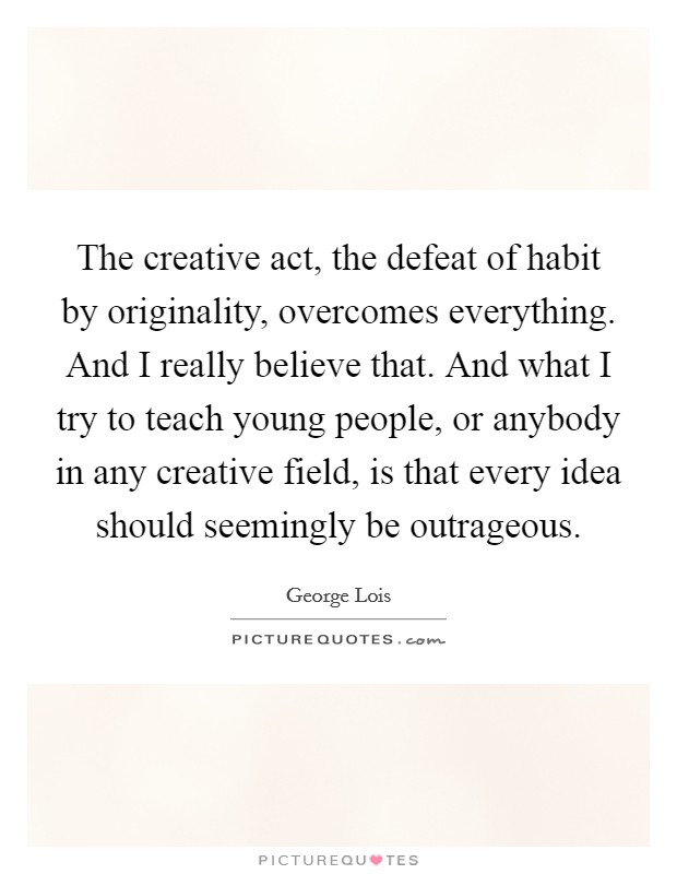 The creative act, the defeat of habit by originality, overcomes everything. And I really believe that. And what I try to teach young people, or anybody in any creative field, is that every idea should seemingly be outrageous Picture Quote #1
