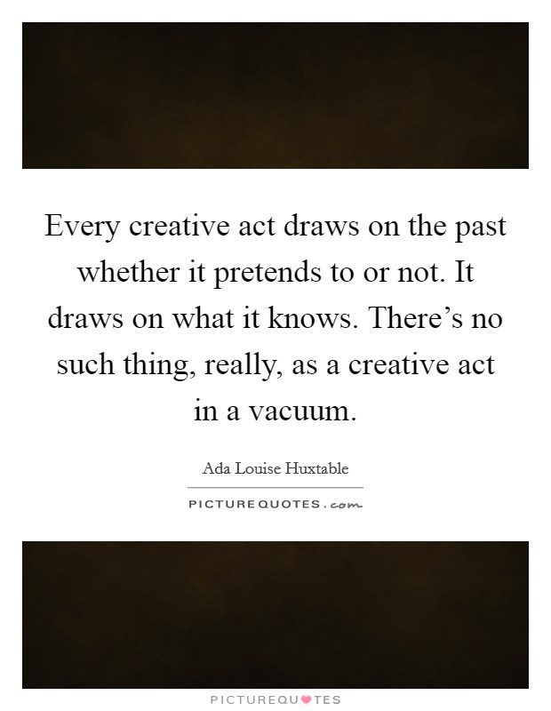 Every creative act draws on the past whether it pretends to or not. It draws on what it knows. There’s no such thing, really, as a creative act in a vacuum Picture Quote #1