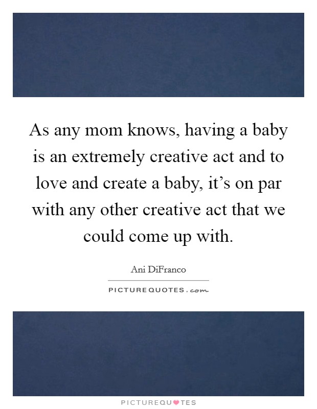 As any mom knows, having a baby is an extremely creative act and to love and create a baby, it’s on par with any other creative act that we could come up with Picture Quote #1