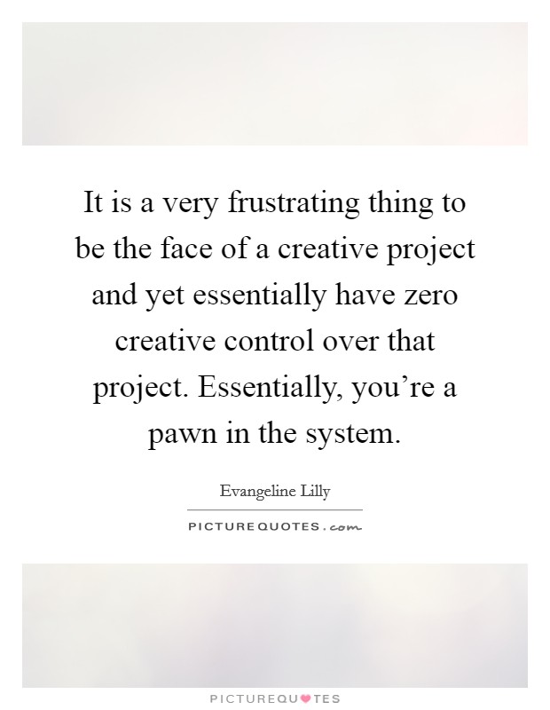 It is a very frustrating thing to be the face of a creative project and yet essentially have zero creative control over that project. Essentially, you're a pawn in the system. Picture Quote #1