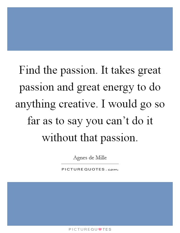 Find the passion. It takes great passion and great energy to do anything creative. I would go so far as to say you can't do it without that passion. Picture Quote #1
