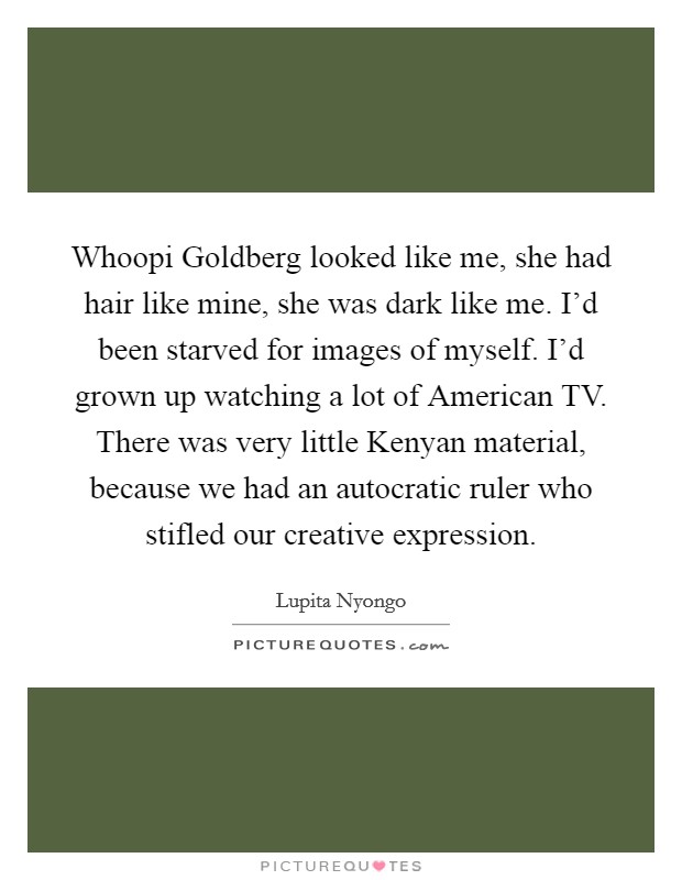 Whoopi Goldberg looked like me, she had hair like mine, she was dark like me. I’d been starved for images of myself. I’d grown up watching a lot of American TV. There was very little Kenyan material, because we had an autocratic ruler who stifled our creative expression Picture Quote #1