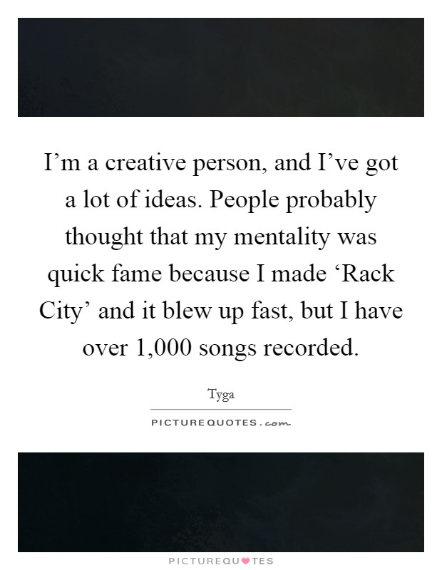 I’m a creative person, and I’ve got a lot of ideas. People probably thought that my mentality was quick fame because I made ‘Rack City’ and it blew up fast, but I have over 1,000 songs recorded Picture Quote #1