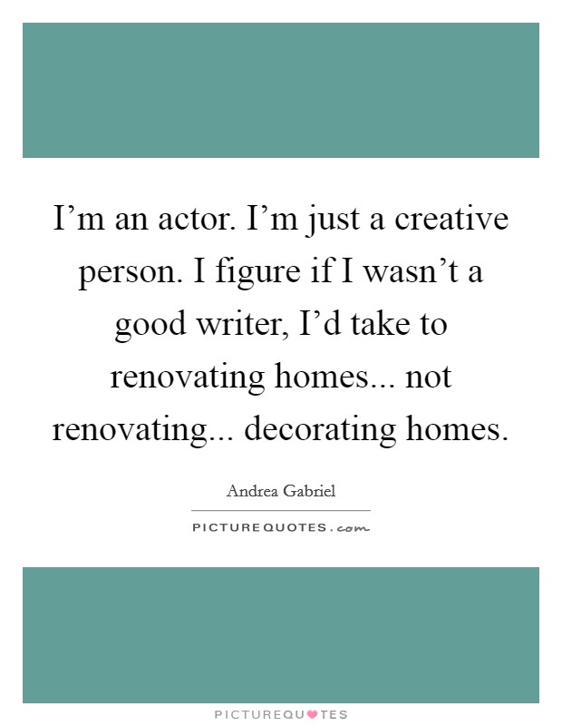 I’m an actor. I’m just a creative person. I figure if I wasn’t a good writer, I’d take to renovating homes... not renovating... decorating homes Picture Quote #1
