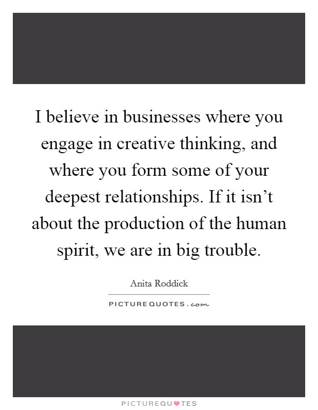 I believe in businesses where you engage in creative thinking, and where you form some of your deepest relationships. If it isn’t about the production of the human spirit, we are in big trouble Picture Quote #1