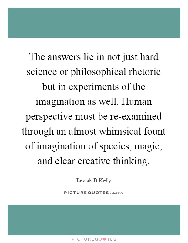 The answers lie in not just hard science or philosophical rhetoric but in experiments of the imagination as well. Human perspective must be re-examined through an almost whimsical fount of imagination of species, magic, and clear creative thinking Picture Quote #1