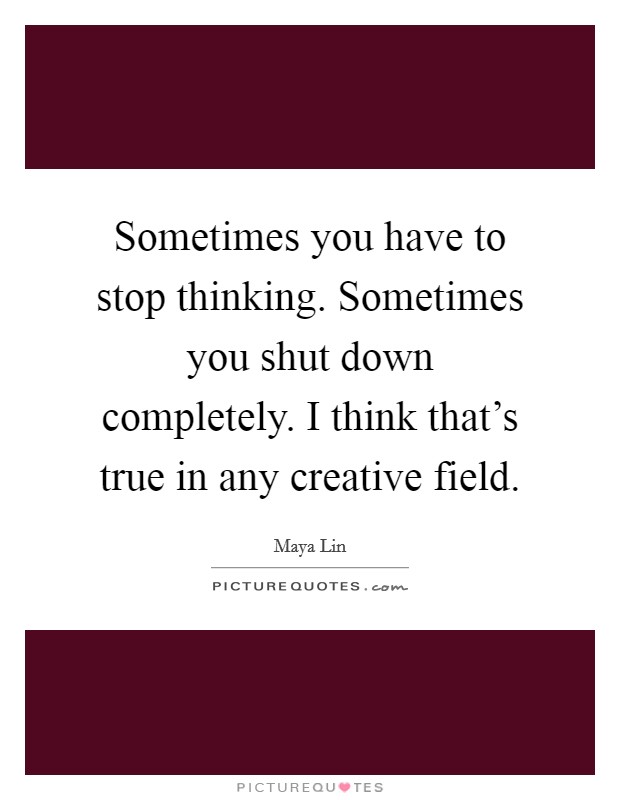 Sometimes you have to stop thinking. Sometimes you shut down completely. I think that’s true in any creative field Picture Quote #1