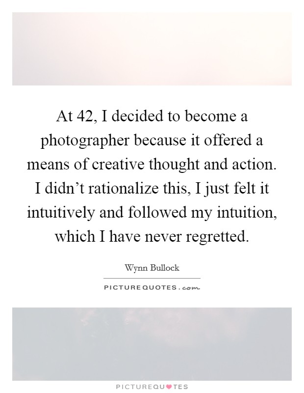 At 42, I decided to become a photographer because it offered a means of creative thought and action. I didn’t rationalize this, I just felt it intuitively and followed my intuition, which I have never regretted Picture Quote #1