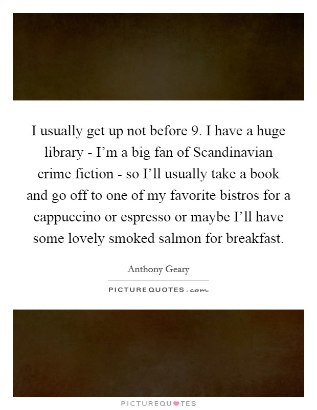 I usually get up not before 9. I have a huge library - I’m a big fan of Scandinavian crime fiction - so I’ll usually take a book and go off to one of my favorite bistros for a cappuccino or espresso or maybe I’ll have some lovely smoked salmon for breakfast Picture Quote #1
