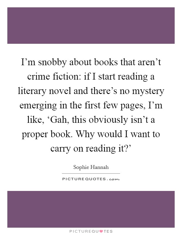 I’m snobby about books that aren’t crime fiction: if I start reading a literary novel and there’s no mystery emerging in the first few pages, I’m like, ‘Gah, this obviously isn’t a proper book. Why would I want to carry on reading it?’ Picture Quote #1