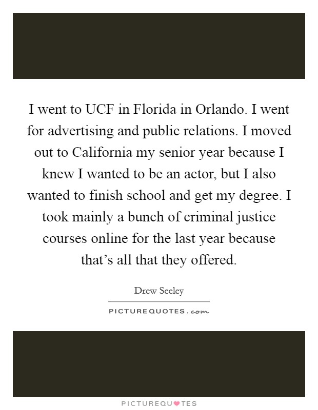 I went to UCF in Florida in Orlando. I went for advertising and public relations. I moved out to California my senior year because I knew I wanted to be an actor, but I also wanted to finish school and get my degree. I took mainly a bunch of criminal justice courses online for the last year because that’s all that they offered Picture Quote #1