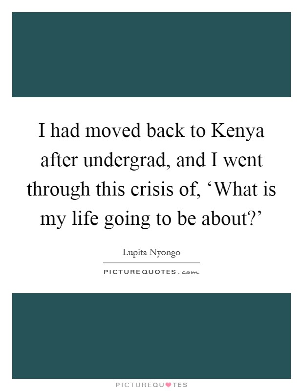 I had moved back to Kenya after undergrad, and I went through this crisis of, ‘What is my life going to be about?’ Picture Quote #1