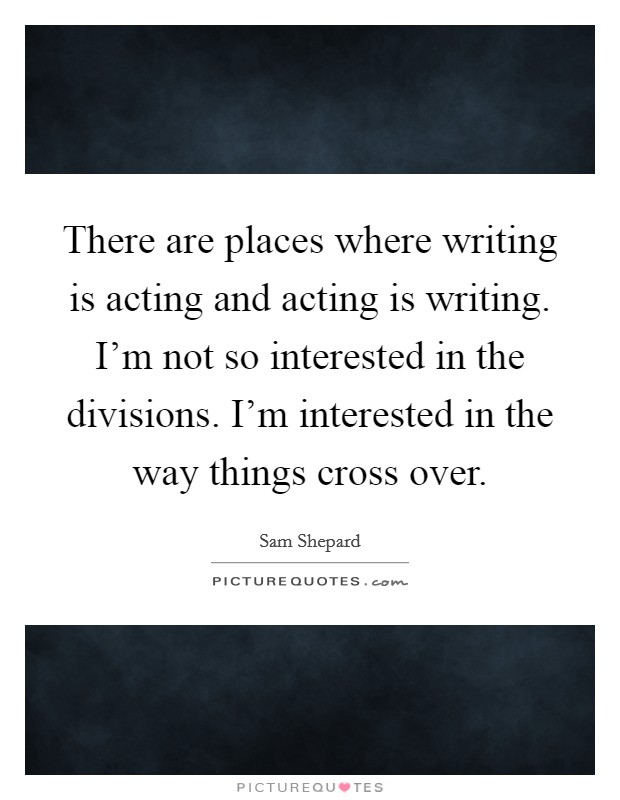 There are places where writing is acting and acting is writing. I’m not so interested in the divisions. I’m interested in the way things cross over Picture Quote #1