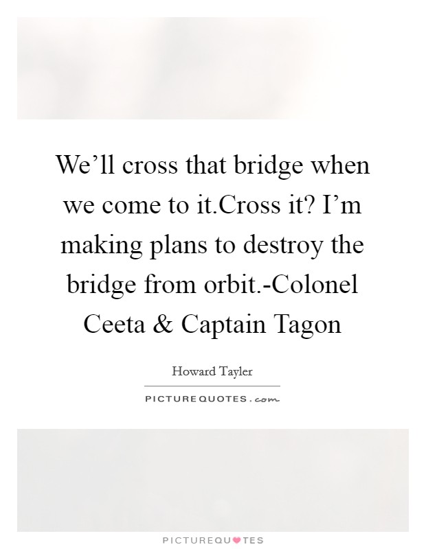 We’ll cross that bridge when we come to it.Cross it? I’m making plans to destroy the bridge from orbit.-Colonel Ceeta and Captain Tagon Picture Quote #1